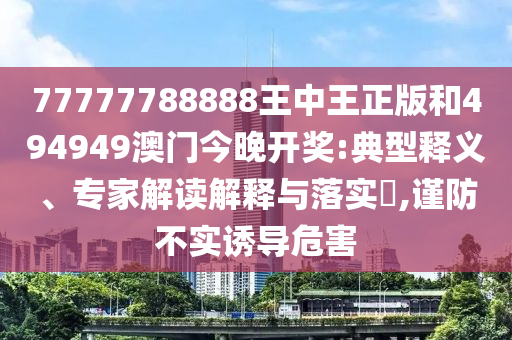 77777788888王中王正版和494949澳門今晚開獎(jiǎng):典型釋義、專家解讀解釋與落實(shí)?,謹(jǐn)防不實(shí)誘導(dǎo)危害