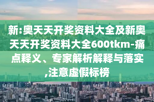 新:奧天天開獎資料大全及新奧天天開獎資料大全600tkm-痛點釋義、專家解析解釋與落實,注意虛假標榜