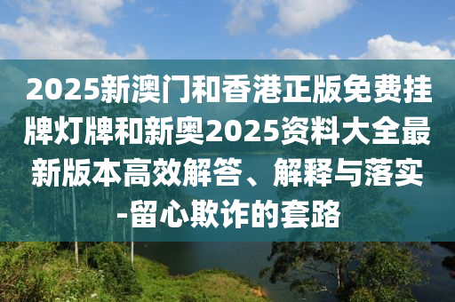 2025新澳門和香港正版免費(fèi)掛牌燈牌和新奧2025資料大全最新版本高效解答、解釋與落實(shí)-留心欺詐的套路