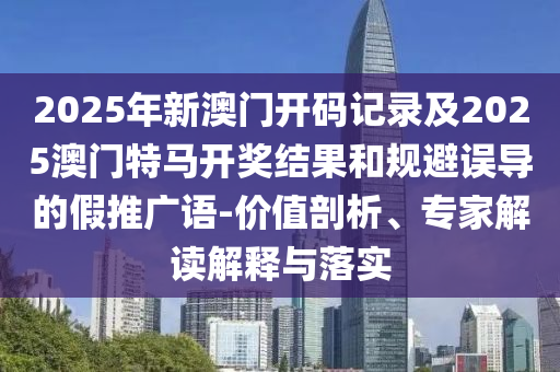 2025年新澳門開碼記錄及2025澳門特馬開獎結(jié)果和規(guī)避誤導的假推廣語-價值剖析、專家解讀解釋與落實
