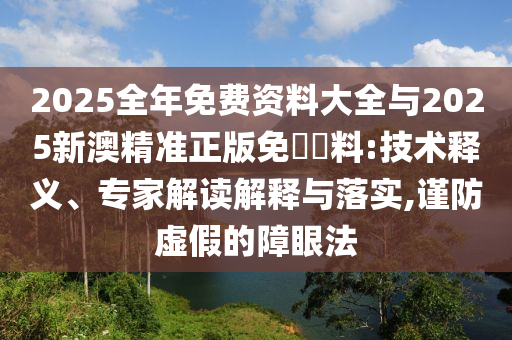 2025全年免費(fèi)資料大全與2025新澳精準(zhǔn)正版免費(fèi)資料:技術(shù)釋義、專家解讀解釋與落實(shí),謹(jǐn)防虛假的障眼法