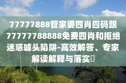 77777888管家婆四肖四碼跟77777788888免費(fèi)四肖和拒絕迷惑噱頭陷阱-高效解答、專家解讀解釋與落實(shí)?