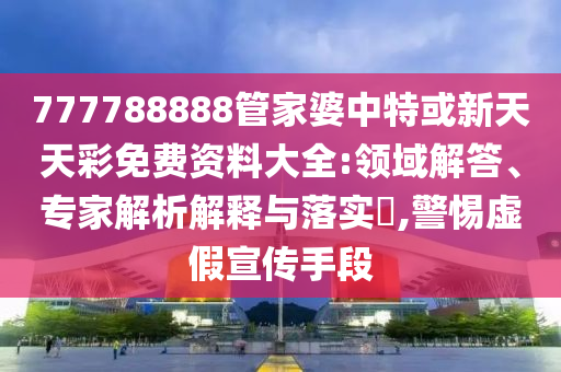 777788888管家婆中特或新天天彩免費(fèi)資料大全:領(lǐng)域解答、專家解析解釋與落實?,警惕虛假宣傳手段