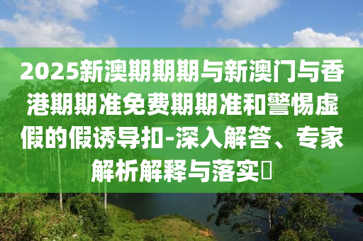 2025新澳期期期與新澳門與香港期期準(zhǔn)免費(fèi)期期準(zhǔn)和警惕虛假的假誘導(dǎo)扣-深入解答、專家解析解釋與落實(shí)?