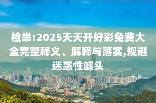 檢舉:2025天天開好彩免費(fèi)大全完整釋義、解釋與落實(shí),規(guī)避迷惑性噱頭