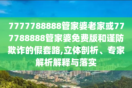 7777788888管家婆老家或777788888管家婆免費(fèi)版和謹(jǐn)防欺詐的假套路,立體剖析、專(zhuān)家解析解釋與落實(shí)