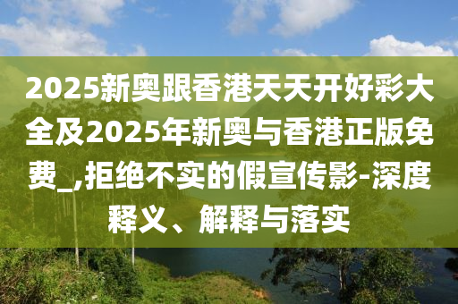 2025新奧跟香港天天開(kāi)好彩大全及2025年新奧與香港正版免費(fèi)_,拒絕不實(shí)的假宣傳影-深度釋義、解釋與落實(shí)