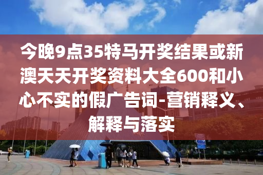 今晚9點35特馬開獎結(jié)果或新澳天天開獎資料大全600和小心不實的假廣告詞-營銷釋義、解釋與落實