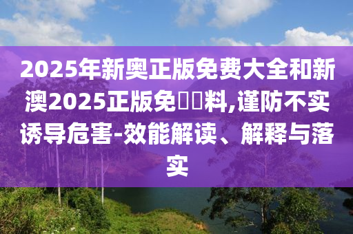 2025年新奧正版免費大全和新澳2025正版免費資料,謹防不實誘導(dǎo)危害-效能解讀、解釋與落實