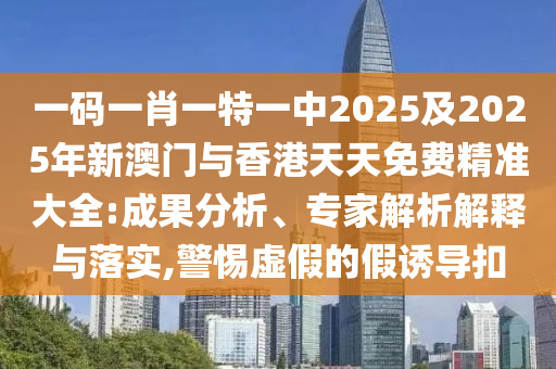 一碼一肖一特一中2025及2025年新澳門與香港天天免費精準大全:成果分析、專家解析解釋與落實,警惕虛假的假誘導扣