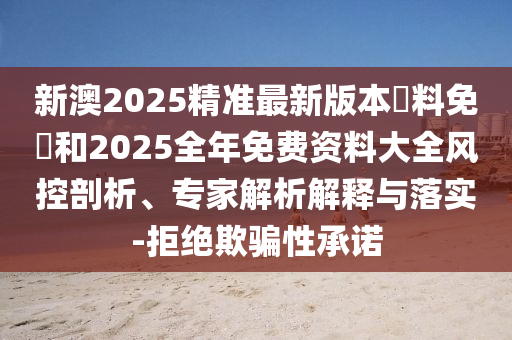 新澳2025精準最新版本資料免費和2025全年免費資料大全風(fēng)控剖析、專家解析解釋與落實-拒絕欺騙性承諾