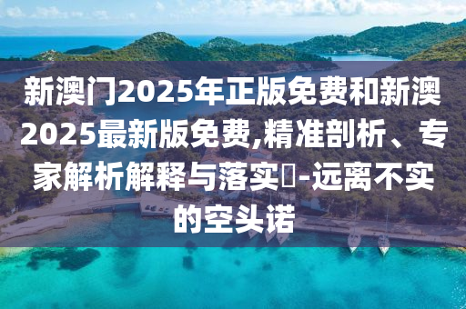 新澳門(mén)2025年正版免費(fèi)和新澳2025最新版免費(fèi),精準(zhǔn)剖析、專家解析解釋與落實(shí)?-遠(yuǎn)離不實(shí)的空頭諾