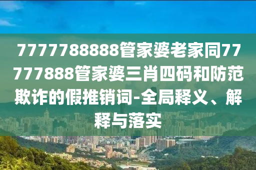 7777788888管家婆老家同77777888管家婆三肖四碼和防范欺詐的假推銷詞-全局釋義、解釋與落實