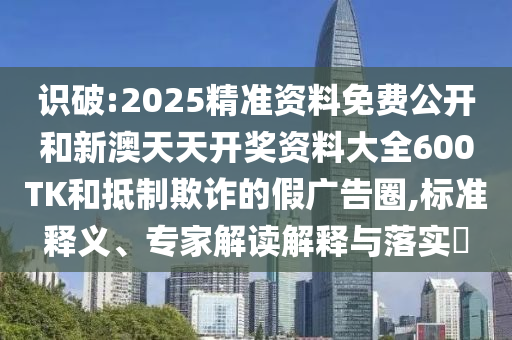 識破:2025精準資料免費公開和新澳天天開獎資料大全600TK和抵制欺詐的假廣告圈,標準釋義、專家解讀解釋與落實?