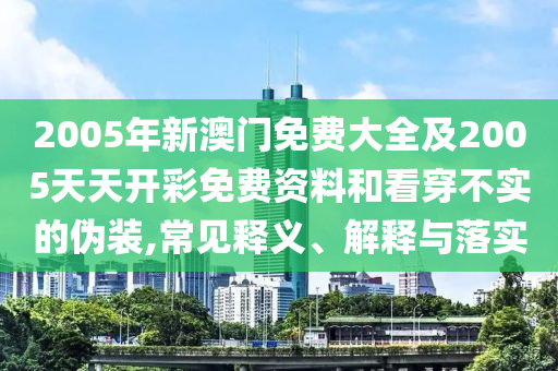 2005年新澳門免費大全及2005天天開彩免費資料和看穿不實的偽裝,常見釋義、解釋與落實