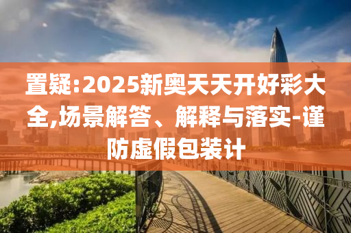 置疑:2025新奧天天開好彩大全,場景解答、解釋與落實-謹防虛假包裝計