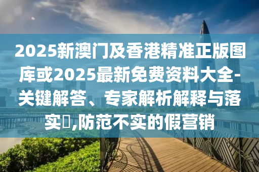 2025新澳門及香港精準(zhǔn)正版圖庫(kù)或2025最新免費(fèi)資料大全-關(guān)鍵解答、專家解析解釋與落實(shí)?,防范不實(shí)的假營(yíng)銷