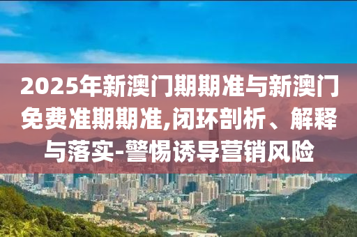 2025年新澳門期期準與新澳門免費準期期準,閉環(huán)剖析、解釋與落實-警惕誘導(dǎo)營銷風(fēng)險