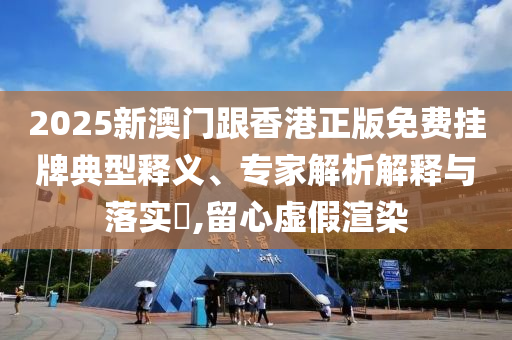 2025新澳門跟香港正版免費掛牌典型釋義、專家解析解釋與落實?,留心虛假渲染