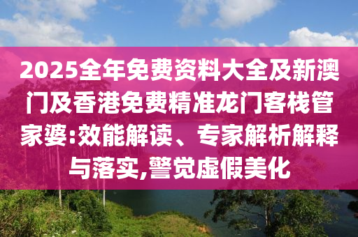 2025全年免費(fèi)資料大全及新澳門及香港免費(fèi)精準(zhǔn)龍門客棧管家婆:效能解讀、專家解析解釋與落實(shí),警覺虛假美化