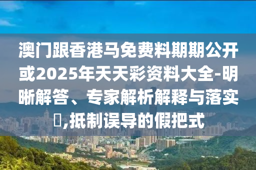澳門跟香港馬免費(fèi)料期期公開或2025年天天彩資料大全-明晰解答、專家解析解釋與落實(shí)?,抵制誤導(dǎo)的假把式