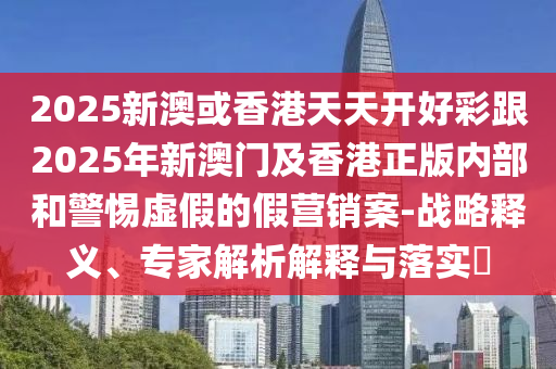 2025新澳或香港天天開好彩跟2025年新澳門及香港正版內(nèi)部和警惕虛假的假營銷案-戰(zhàn)略釋義、專家解析解釋與落實?