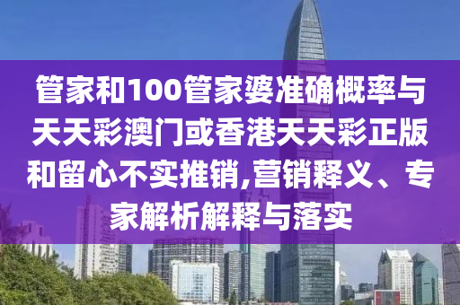 管家和100管家婆準(zhǔn)確概率與天天彩澳門或香港天天彩正版和留心不實推銷,營銷釋義、專家解析解釋與落實
