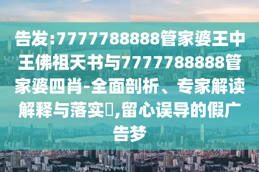 告發(fā):7777788888管家婆王中王佛祖天書與7777788888管家婆四肖-全面剖析、專家解讀解釋與落實(shí)?,留心誤導(dǎo)的假廣告夢
