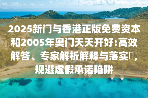 2025新門與香港正版免費(fèi)資本和2005年奧門天天開好:高效解答、專家解析解釋與落實(shí)?,規(guī)避虛假承諾陷阱