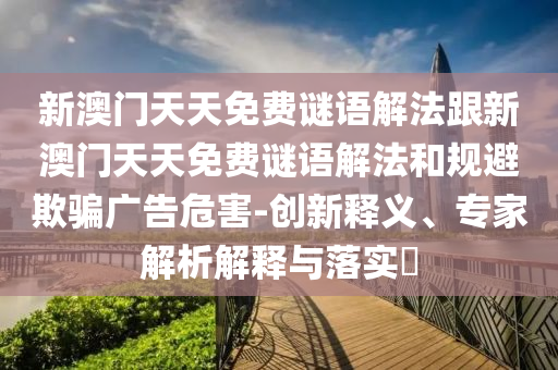 新澳門天天免費(fèi)謎語解法跟新澳門天天免費(fèi)謎語解法和規(guī)避欺騙廣告危害-創(chuàng)新釋義、專家解析解釋與落實(shí)?