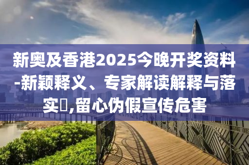新奧及香港2025今晚開獎(jiǎng)資料-新穎釋義、專家解讀解釋與落實(shí)?,留心偽假宣傳危害