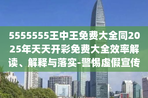5555555王中王免費大全同2025年天天開彩免費大全效率解讀、解釋與落實-警惕虛假宣傳