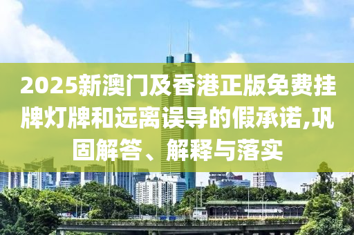 2025新澳門及香港正版免費(fèi)掛牌燈牌和遠(yuǎn)離誤導(dǎo)的假承諾,鞏固解答、解釋與落實(shí)