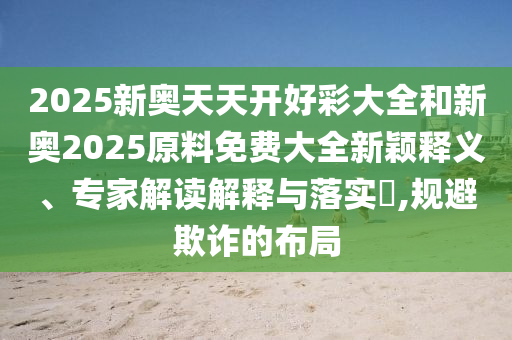 2025新奧天天開好彩大全和新奧2025原料免費大全新穎釋義、專家解讀解釋與落實?,規(guī)避欺詐的布局