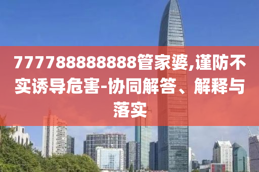 777788888888管家婆,謹(jǐn)防不實(shí)誘導(dǎo)危害-協(xié)同解答、解釋與落實(shí)