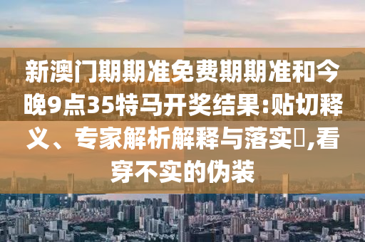 新澳門期期準(zhǔn)免費(fèi)期期準(zhǔn)和今晚9點(diǎn)35特馬開獎(jiǎng)結(jié)果:貼切釋義、專家解析解釋與落實(shí)?,看穿不實(shí)的偽裝