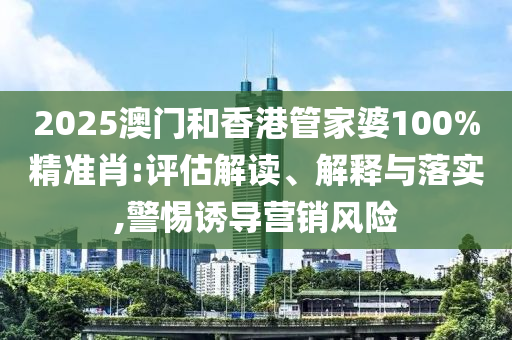 2025澳門和香港管家婆100%精準(zhǔn)肖:評估解讀、解釋與落實,警惕誘導(dǎo)營銷風(fēng)險