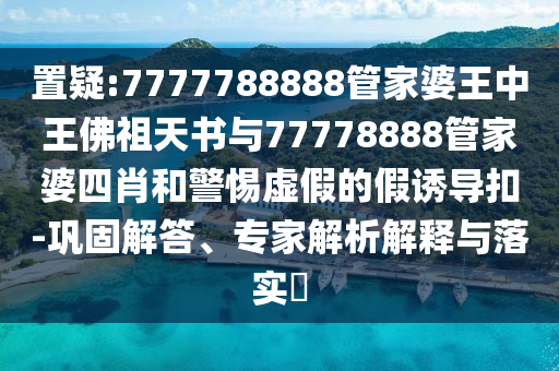 置疑:7777788888管家婆王中王佛祖天書(shū)與77778888管家婆四肖和警惕虛假的假誘導(dǎo)扣-鞏固解答、專家解析解釋與落實(shí)?