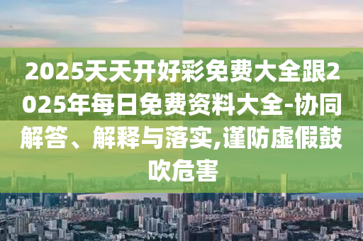2025天天開(kāi)好彩免費(fèi)大全跟2025年每日免費(fèi)資料大全-協(xié)同解答、解釋與落實(shí),謹(jǐn)防虛假鼓吹危害