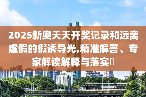 2025新奧天天開獎記錄和遠離虛假的假誘導光,精準解答、專家解讀解釋與落實?