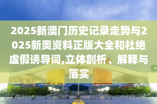 2025新澳門歷史記錄走勢與2025新奧資料正版大全和杜絕虛假誘導詞,立體剖析、解釋與落實