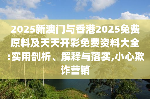 2025新澳門與香港2025免費(fèi)原料及天天開彩免費(fèi)資料大全:實(shí)用剖析、解釋與落實(shí),小心欺詐營銷