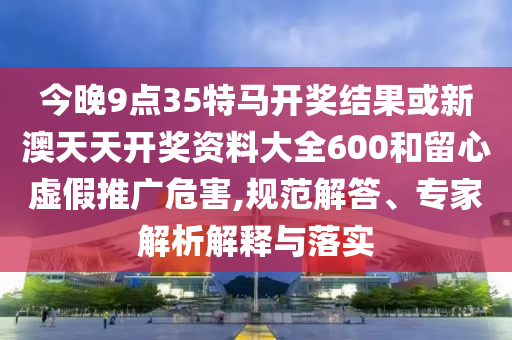 今晚9點(diǎn)35特馬開(kāi)獎(jiǎng)結(jié)果或新澳天天開(kāi)獎(jiǎng)資料大全600和留心虛假推廣危害,規(guī)范解答、專家解析解釋與落實(shí)